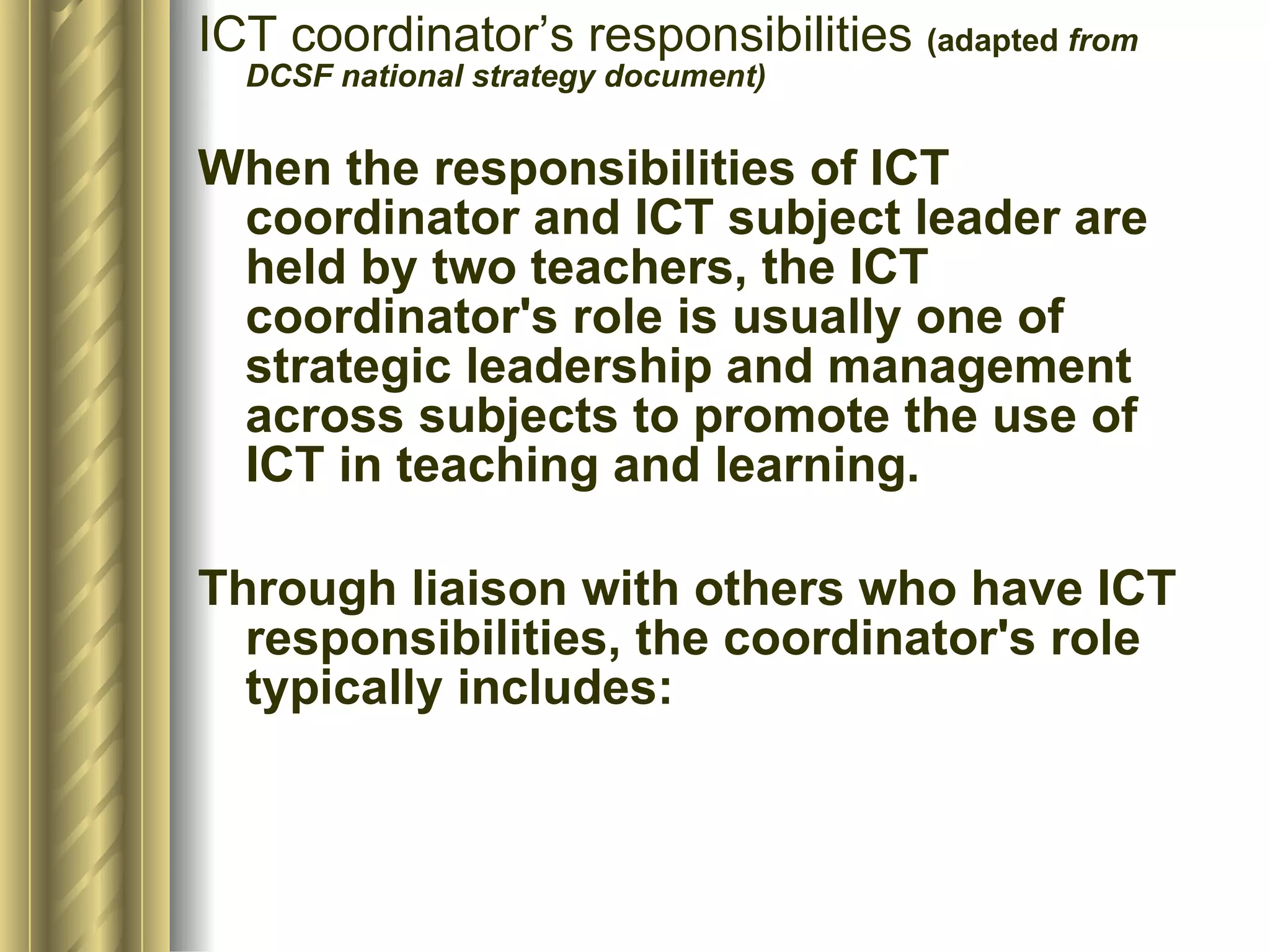 ICT coordinator’s responsibilities  (adapted  from DCSF national strategy document) When the responsibilities of ICT coordinator and ICT subject leader are held by two teachers, the ICT coordinator's role is usually one of strategic leadership and management across subjects to promote the use of ICT in teaching and learning.  Through liaison with others who have ICT responsibilities, the coordinator's role typically includes:  