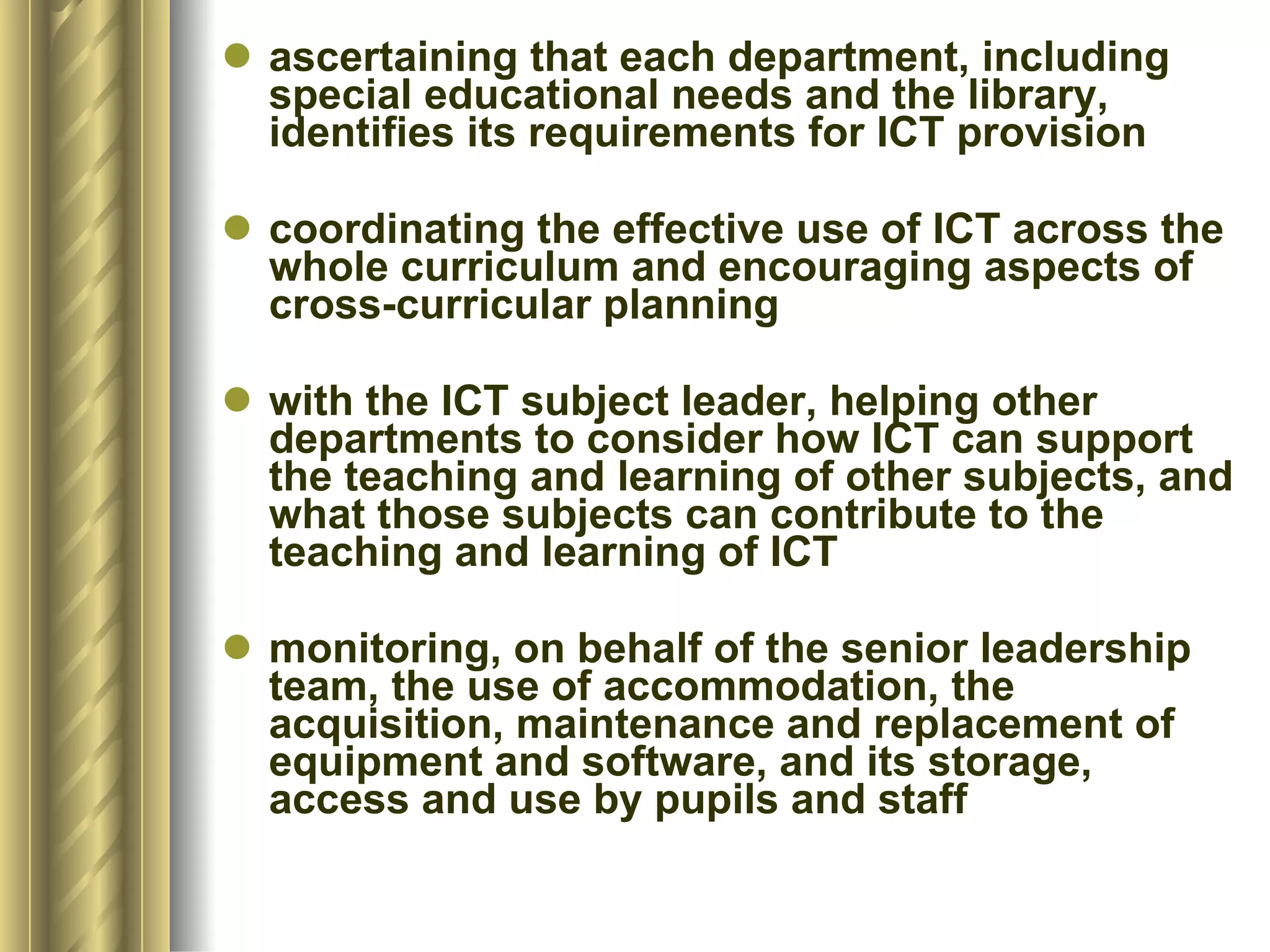 ascertaining that each department, including special educational needs and the library, identifies its requirements for ICT provision  coordinating the effective use of ICT across the whole curriculum and encouraging aspects of cross-curricular planning  with the ICT subject leader, helping other departments to consider how ICT can support the teaching and learning of other subjects, and what those subjects can contribute to the teaching and learning of ICT  monitoring, on behalf of the senior leadership team, the use of accommodation, the acquisition, maintenance and replacement of equipment and software, and its storage, access and use by pupils and staff  