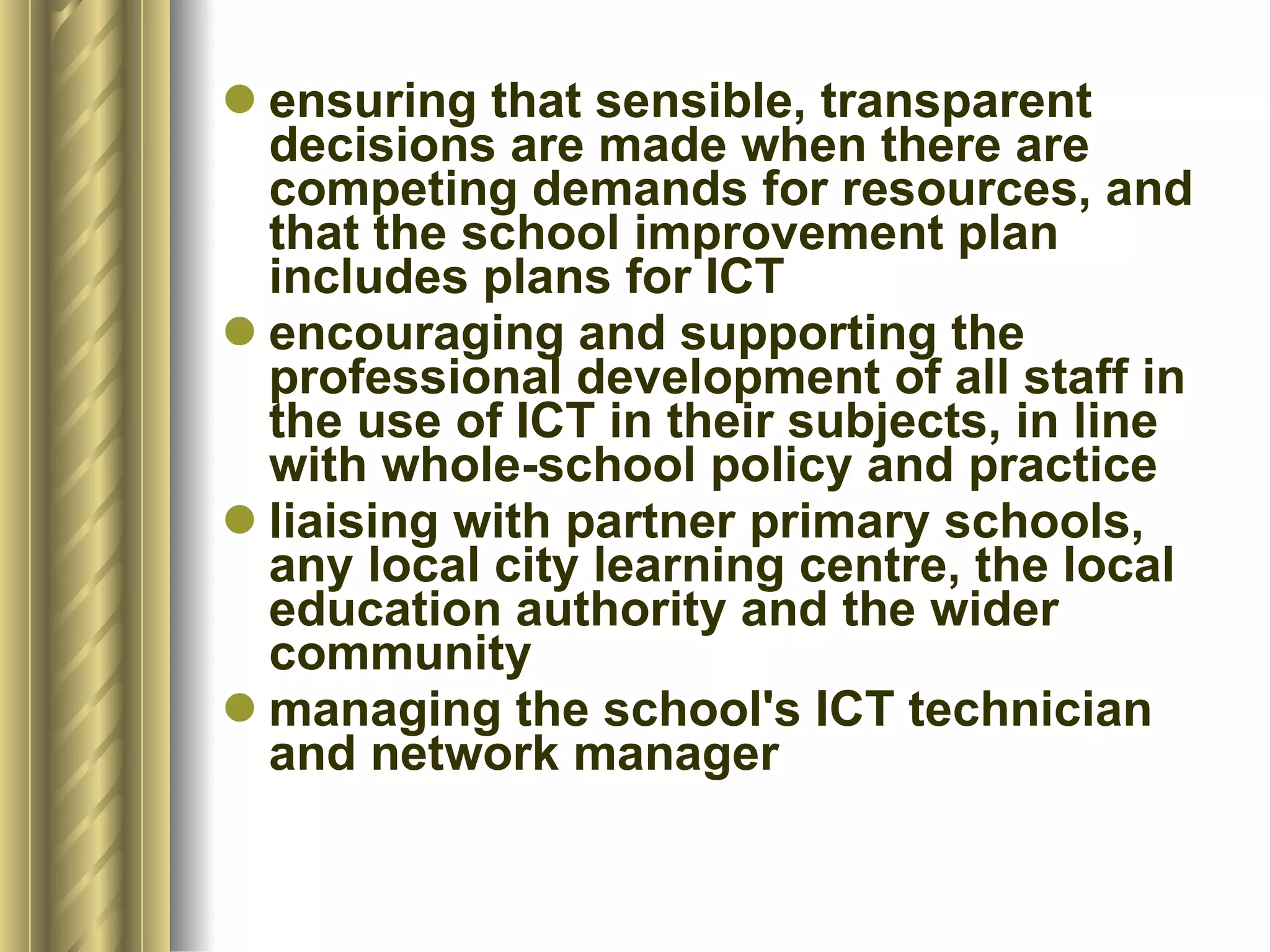 ensuring that sensible, transparent decisions are made when there are competing demands for resources, and that the school improvement plan includes plans for ICT  encouraging and supporting the professional development of all staff in the use of ICT in their subjects, in line with whole-school policy and practice  liaising with partner primary schools, any local city learning centre, the local education authority and the wider community  managing the school's ICT technician and network manager 