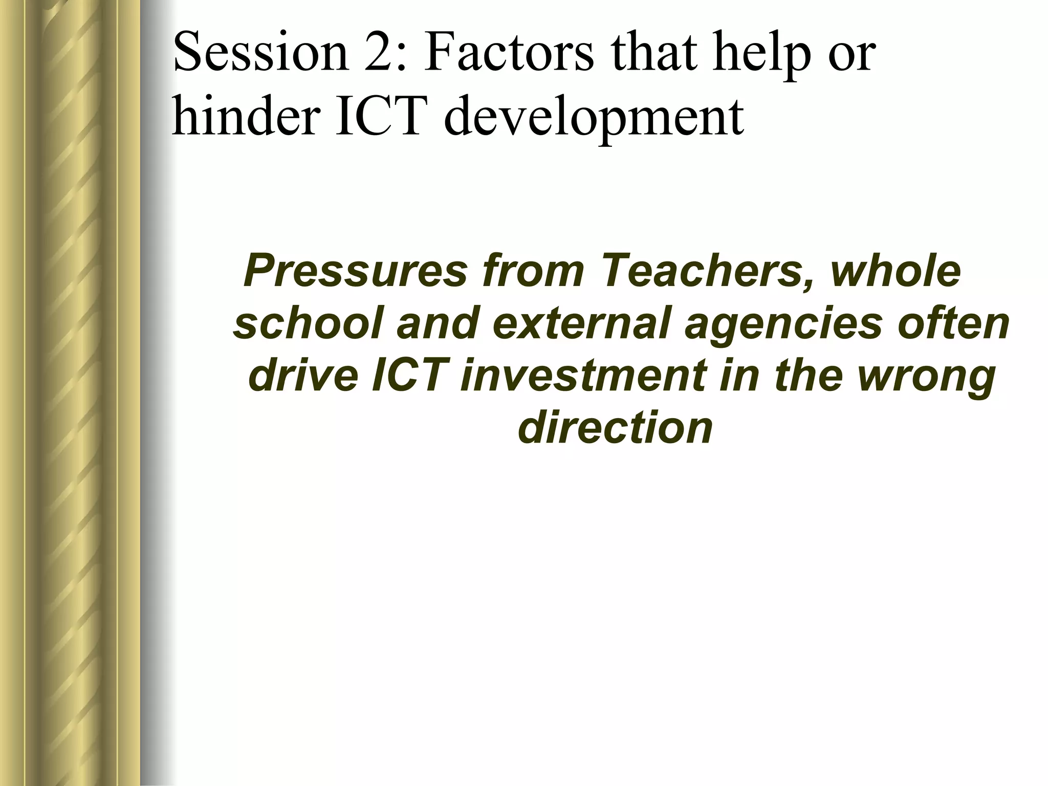 Session 2: Factors that help or hinder ICT development Pressures from Teachers, whole school and external agencies often drive ICT investment in the wrong direction   