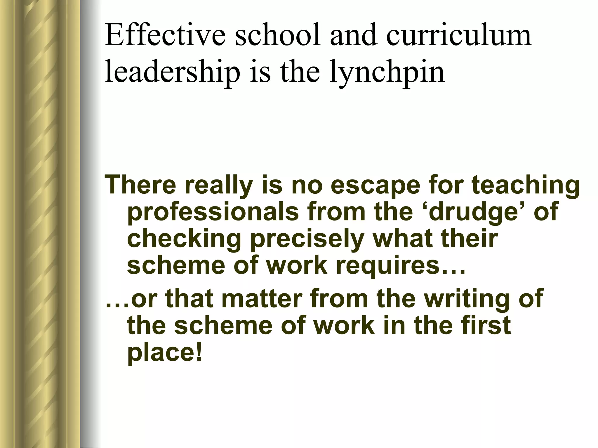 Effective school and curriculum leadership is the lynchpin  There really is no escape for teaching professionals from the ‘drudge’ of checking precisely what their scheme of work requires… … or that matter from the writing of the scheme of work in the first place! 