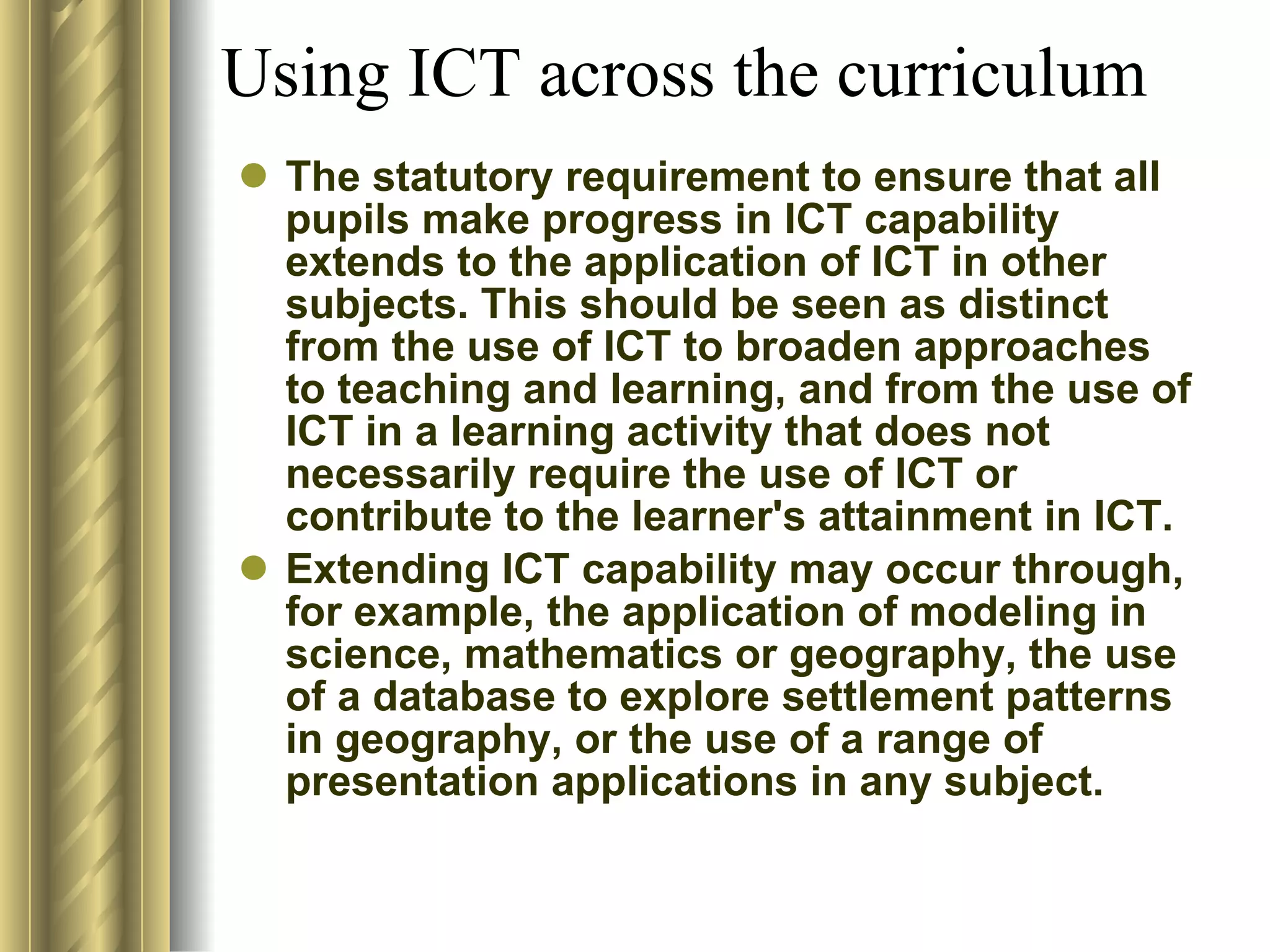 The statutory requirement to ensure that all pupils make progress in ICT capability extends to the application of ICT in other subjects. This should be seen as distinct from the use of ICT to broaden approaches to teaching and learning, and from the use of ICT in a learning activity that does not necessarily require the use of ICT or contribute to the learner's attainment in ICT.  Extending ICT capability may occur through, for example, the application of modeling in science, mathematics or geography, the use of a database to explore settlement patterns in geography, or the use of a range of presentation applications in any subject.  Using ICT across the curriculum 