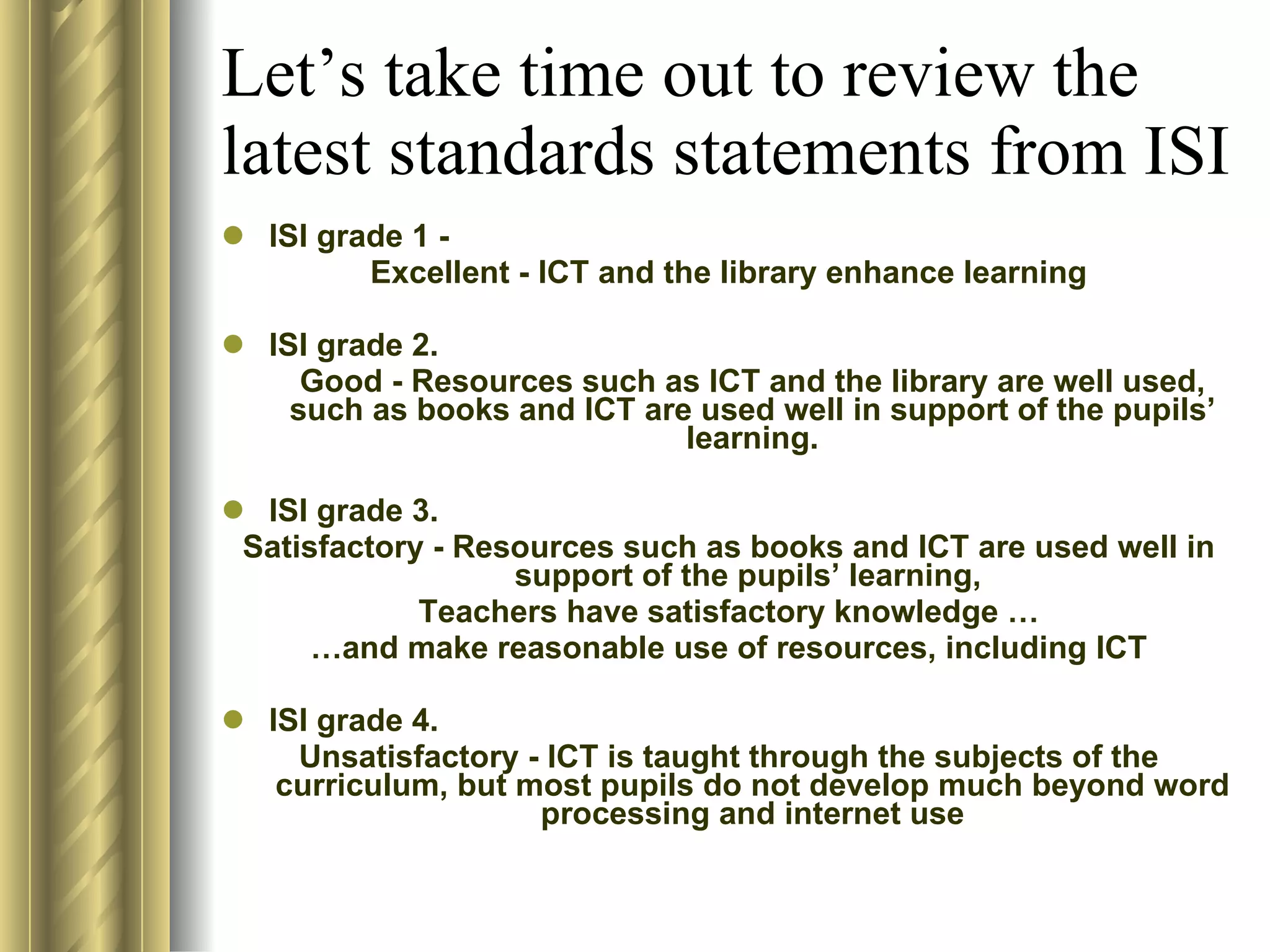 Let’s take time out to review the latest standards statements from ISI ISI grade 1 -  Excellent - ICT and the library enhance learning ISI grade 2.  Good - Resources such as ICT and the library are well used, such as books and ICT are used well in support of the pupils’ learning. ISI grade 3.  Satisfactory - Resources such as books and ICT are used well in support of the pupils’ learning,  Teachers have satisfactory knowledge … … and make reasonable use of resources, including ICT ISI grade 4.  Unsatisfactory - ICT is taught through the subjects of the curriculum, but most pupils do not develop much beyond word processing and internet use 