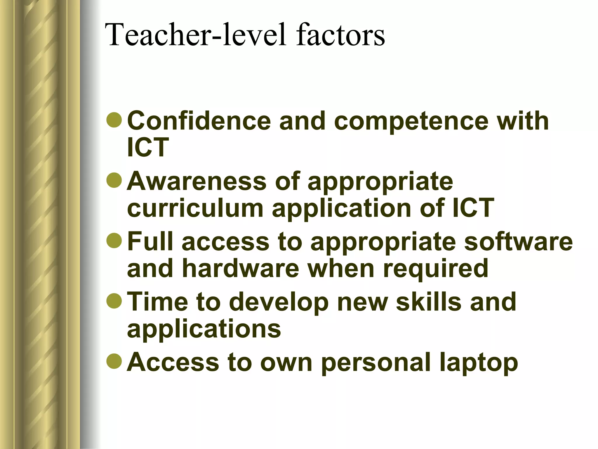 Teacher-level factors  Confidence and competence with ICT  Awareness of appropriate curriculum application of ICT  Full access to appropriate software and hardware when required  Time to develop new skills and applications  Access to own personal laptop  