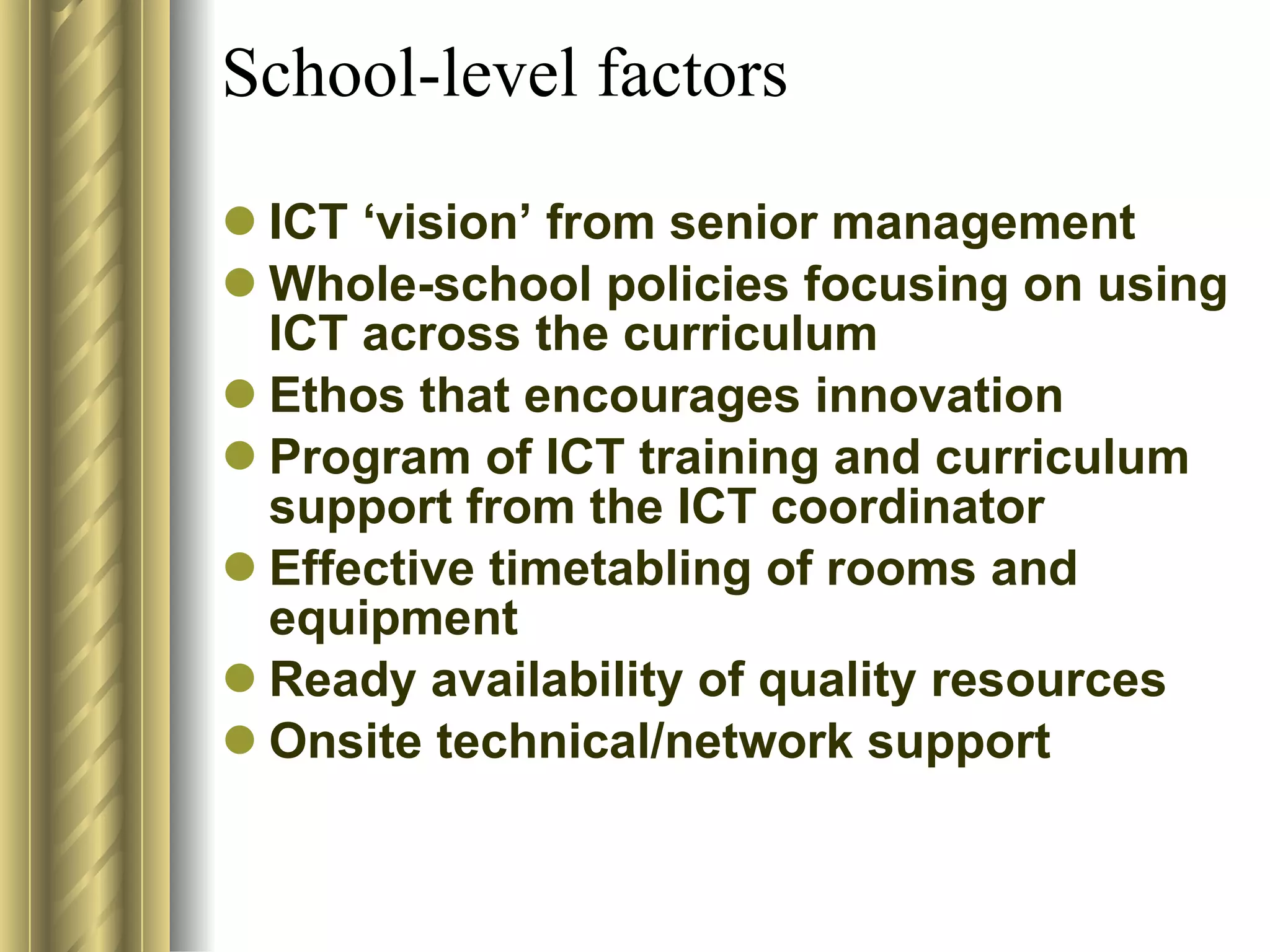 School-level factors ICT ‘vision’ from senior management  Whole-school policies focusing on using ICT across the curriculum  Ethos that encourages innovation  Program of ICT training and curriculum support from the ICT coordinator  Effective timetabling of rooms and equipment  Ready availability of quality resources  Onsite technical/network support  