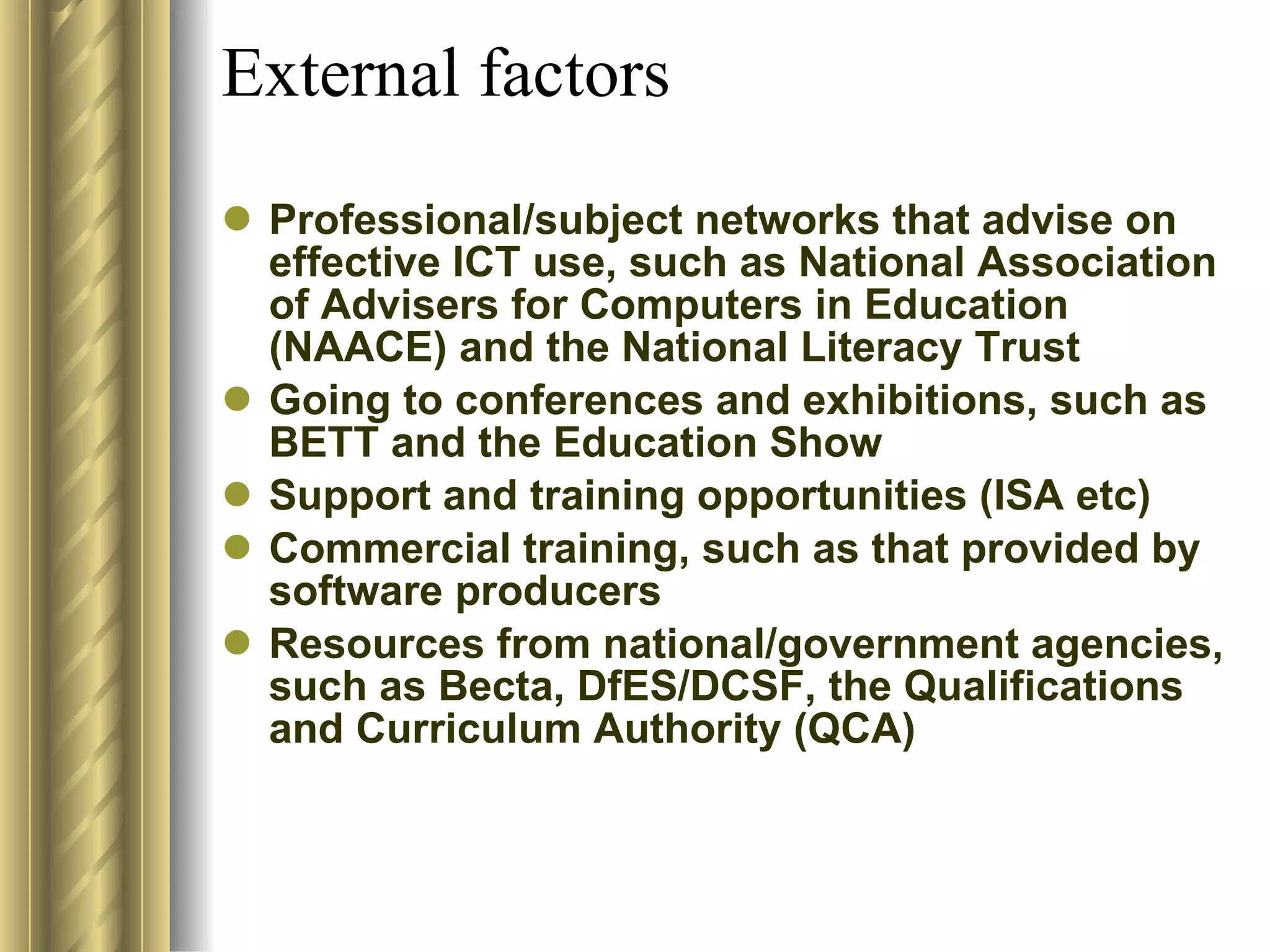 External factors Professional/subject networks that advise on effective ICT use, such as National Association of Advisers for Computers in Education (NAACE) and the National Literacy Trust  Going to conferences and exhibitions, such as BETT and the Education Show  Support and training opportunities (ISA etc) Commercial training, such as that provided by software producers  Resources from national/government agencies, such as Becta, DfES/DCSF, the Qualifications and Curriculum Authority (QCA)  