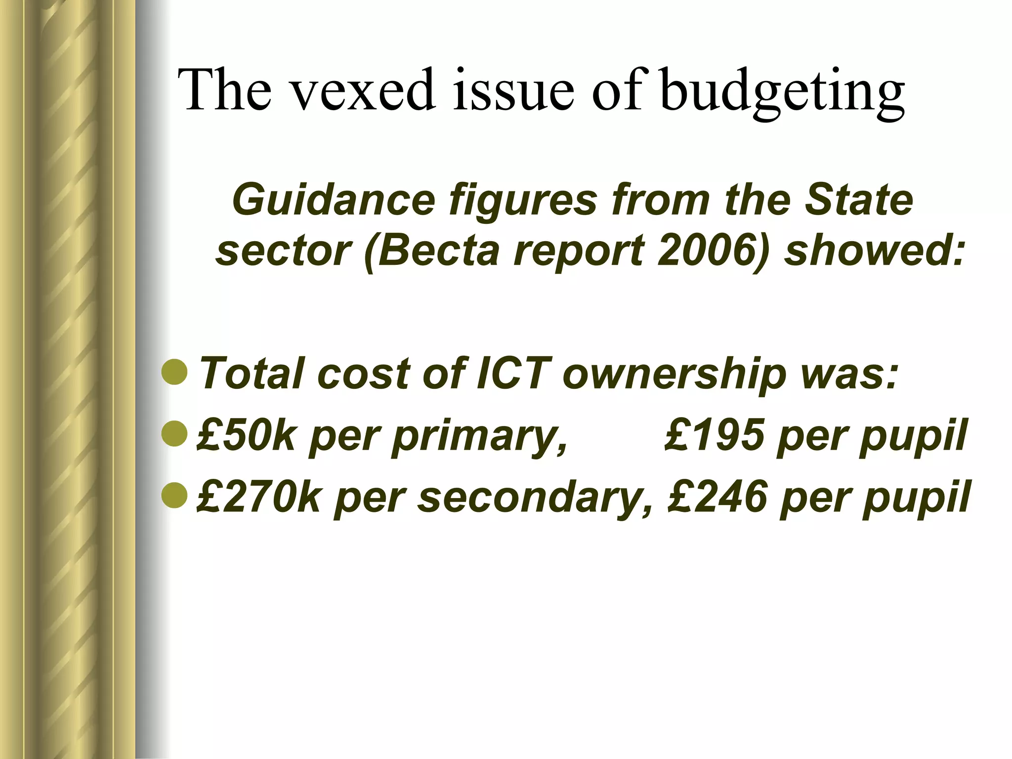 The vexed issue of budgeting Guidance figures from the State sector (Becta report 2006) showed: Total cost of ICT ownership was:  £50k per primary, £195 per pupil £270k per secondary, £246 per pupil 