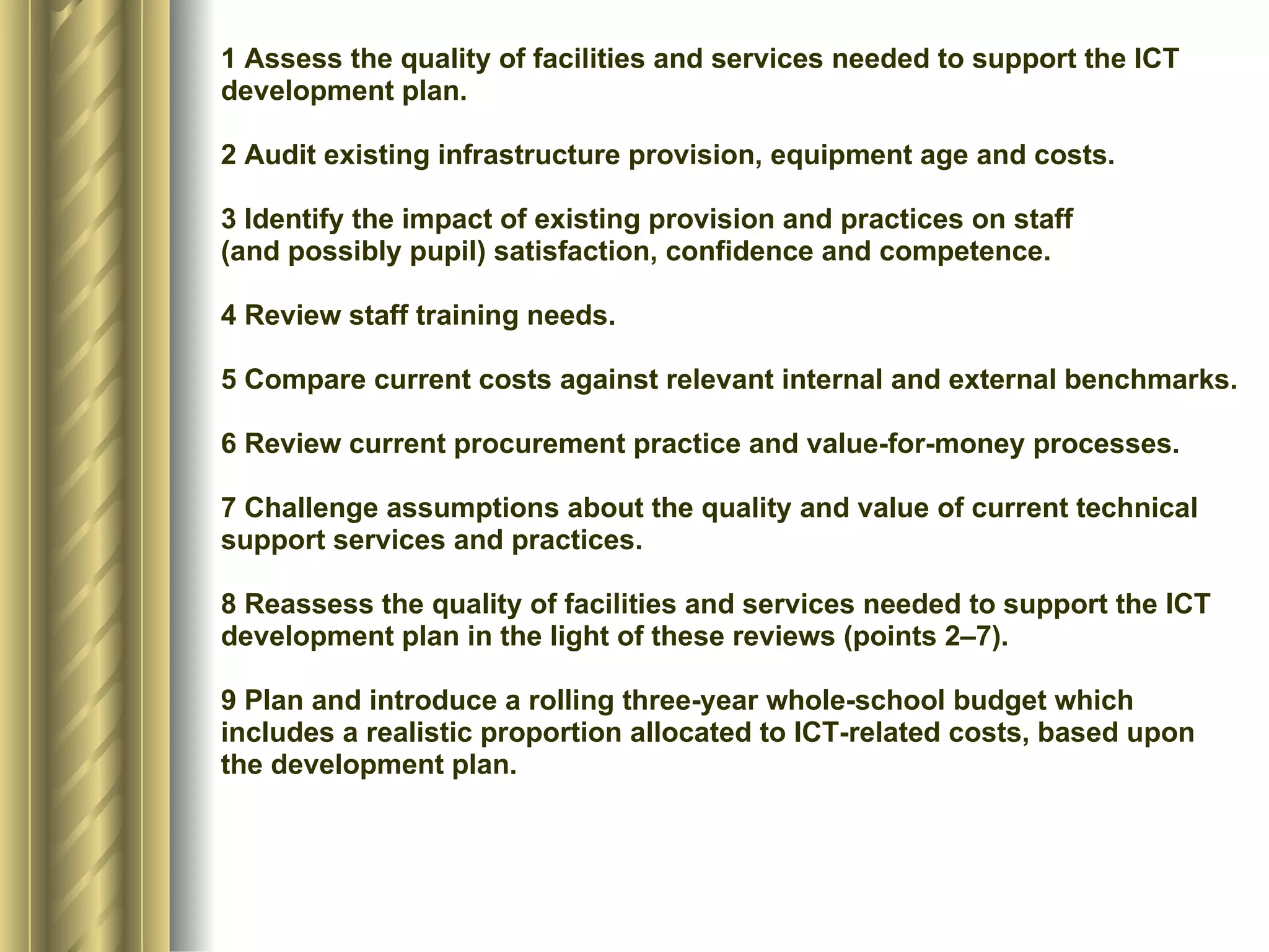 1 Assess the quality of facilities and services needed to support the ICT development plan. 2 Audit existing infrastructure provision, equipment age and costs. 3 Identify the impact of existing provision and practices on staff (and possibly pupil) satisfaction, confidence and competence. 4 Review staff training needs. 5 Compare current costs against relevant internal and external benchmarks. 6 Review current procurement practice and value-for-money processes. 7 Challenge assumptions about the quality and value of current technical support services and practices. 8 Reassess the quality of facilities and services needed to support the ICT development plan in the light of these reviews (points 2–7). 9 Plan and introduce a rolling three-year whole-school budget which includes a realistic proportion allocated to ICT-related costs, based upon the development plan. 
