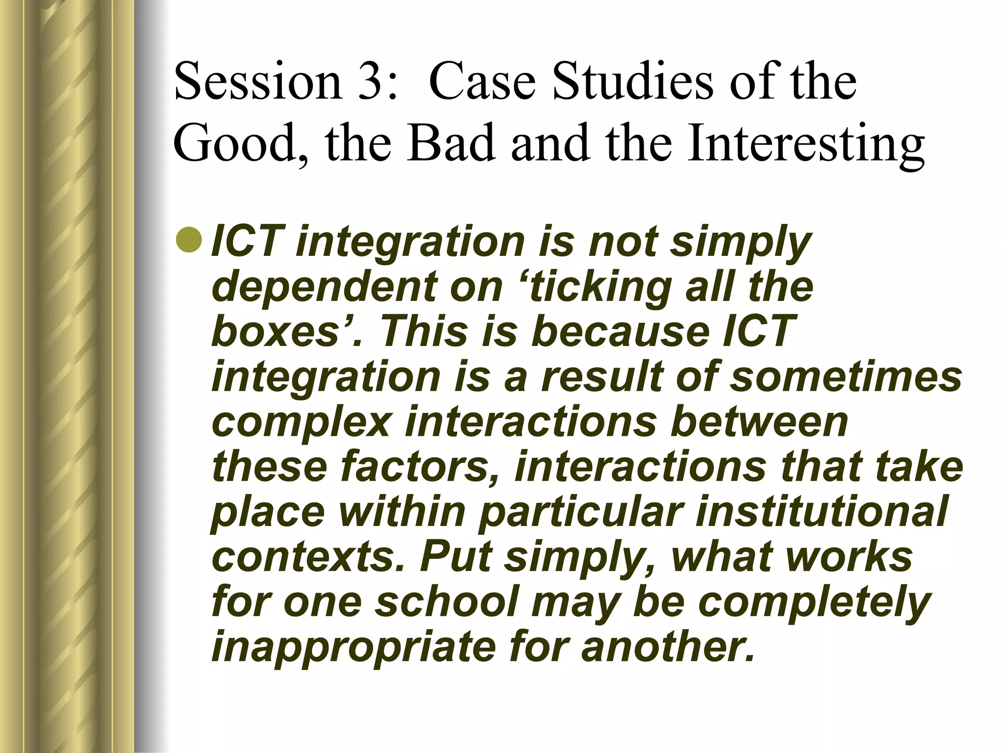 Session 3:  Case Studies of the Good, the Bad and the Interesting ICT integration is not simply dependent on ‘ticking all the boxes’. This is because ICT integration is a result of sometimes complex interactions between these factors, interactions that take place within particular institutional contexts. Put simply, what works for one school may be completely inappropriate for another. 
