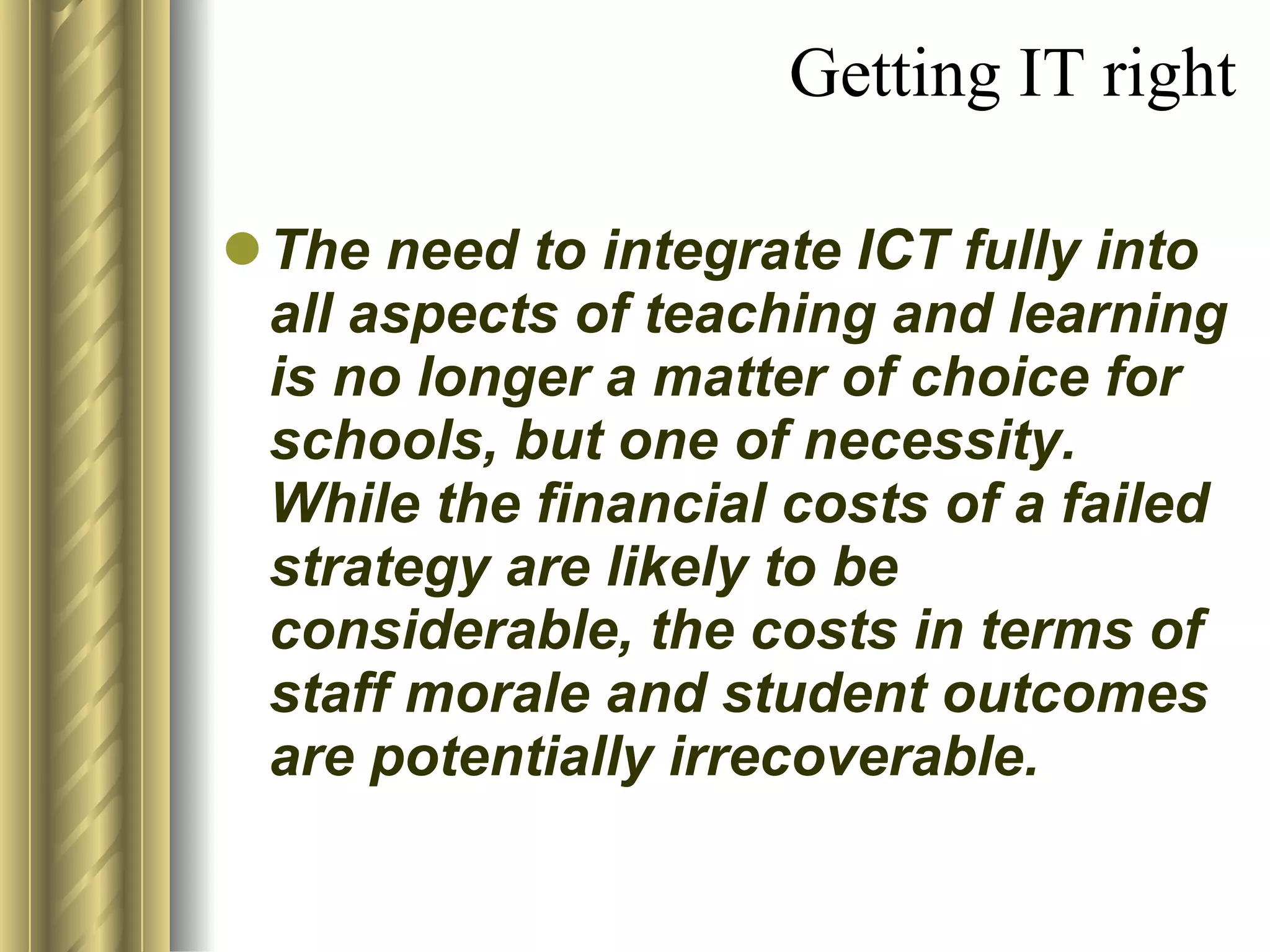 Getting IT right The need to integrate ICT fully into all aspects of teaching and learning is no longer a matter of choice for schools, but one of necessity.  While the financial costs of a failed strategy are likely to be considerable, the costs in terms of staff morale and student outcomes are potentially irrecoverable. 