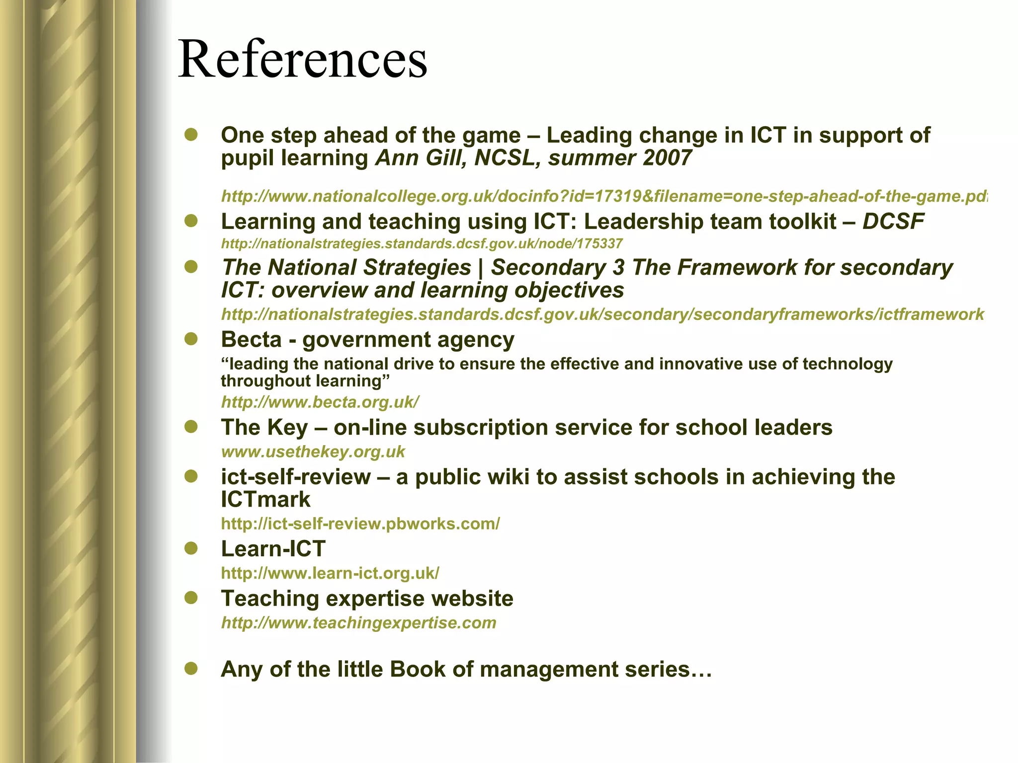 References One step ahead of the game – Leading change in ICT in support of pupil learning  Ann Gill, NCSL, summer 2007  http://www.nationalcollege.org.uk/docinfo?id=17319&filename=one-step-ahead-of-the-game.pdf Learning and teaching using ICT: Leadership team toolkit –  DCSF http://nationalstrategies.standards.dcsf.gov.uk/node/175337 The National Strategies | Secondary 3 The Framework for secondary ICT: overview and learning objectives http://nationalstrategies.standards.dcsf.gov.uk/secondary/secondaryframeworks/ictframework Becta - government agency  “ leading the national drive to ensure the effective and innovative use of technology throughout learning” http://www.becta.org.uk / The Key – on-line subscription service for school leaders www.usethekey.org.uk ict-self-review – a public wiki to assist schools in achieving the ICTmark http://ict-self-review.pbworks.com/ Learn-ICT http://www.learn-ict.org.uk/ Teaching expertise website http://www.teachingexpertise.com Any of the little Book of management series… 