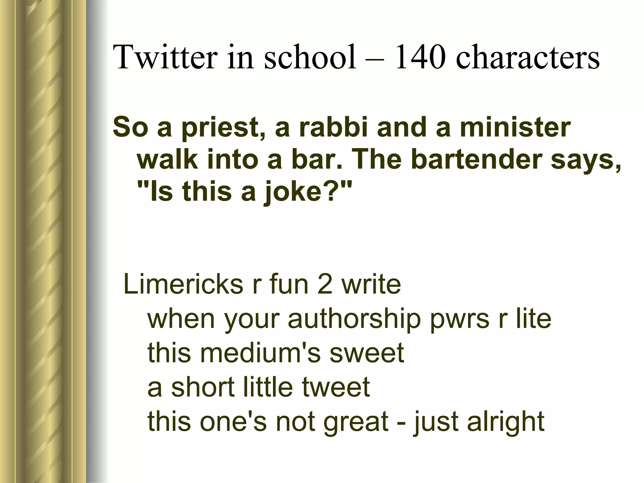 Twitter in school – 140 characters So a priest, a rabbi and a minister walk into a bar. The bartender says, "Is this a joke?" Limericks r fun 2 write  when your authorship pwrs r lite this medium's sweet  a short little tweet  this one's not great - just alright  