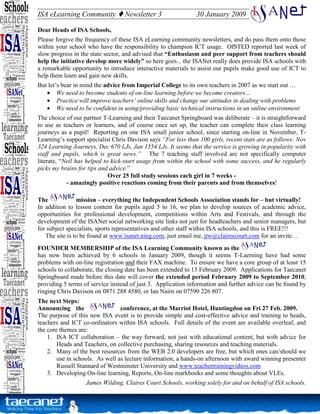 ISA eLearning Community           Newsletter 3                 30 January 2009

Dear Heads of ISA Schools,
Please forgive the frequency of these ISA eLearning community newsletters, and do pass them onto those
within your school who have the responsibility to champion ICT usage. OfSTED reported last week of
slow progress in the state sector, and advised that “Enthusiasm and peer support from teachers should
help the initiative develop more widely” so here goes... the ISANet really does provide ISA schools with
a remarkable opportunity to introduce interactive materials to assist our pupils make good use of ICT to
help them learn and gain new skills.
But let’s bear in mind the advice from Imperial College to its own teachers in 2007 as we start out …
   • We need to become students of on-line learning before we become creators…
   • Practice will improve teachers’ online skills and change our attitudes in dealing with problems
   • We need to be confident in using/providing basic technical instructions in an online environment
The choice of our partner T-Learning and their Taecanet Springboard was deliberate – it is straightforward
to use as teachers or learners, and of course once set up, the teacher can complete their class learning
journeys as a pupil! Reporting on one ISA small junior school, since starting on-line in November, T-
Learning’s support specialist Chris Davison says “For less than 100 girls, recent stats are as follows: Nov
324 Learning Journeys, Dec 670 LJs, Jan 1554 LJs. It seems that the service is growing in popularity with
staff and pupils, which is great news.” The 7 teaching staff involved are not specifically computer
literate, “Neil has helped to kick-start usage from within the school with some success, and he regularly
picks my brains for tips and advice.”
                             Over 25 full study sessions each girl in 7 weeks -
            - amazingly positive reactions coming from their parents and from themselves!

The             mission – everything the Independent Schools Association stands for – but virtually!
In addition to lesson content for pupils aged 5 to 16, we plan to develop sources of academic advice,
opportunities for professional development, competitions within Arts and Festivals, and through the
development of the ISANet social networking site links not just for headteachers and senior managers, but
for subject specialists, sports representatives and other staff within ISA schools, and this is FREE!!!
   The site is to be found at www.isanet.ning.com, just email me, jtw@clairescourt.com for an invite…
FOUNDER MEMBERSHIP of the ISA Learning Community known as the
has now been achieved by 6 schools in January 2009, though it seems T-Laerning have had some
problems with on-line registration and their FAX machine. To ensure we have a core group of at least 15
schools to collaborate, the closing date has been extended to 13 February 2009. Applications for Taecanet
Springboard made before this date will cover the extended period February 2009 to September 2010,
providing 5 terms of service instead of just 3. Application information and further advice can be found by
ringing Chris Davison on 0871 288 4580, or Ian Nairn on 07590 226 807.
The next Steps:
Announcing the                   conference, at the Marriot Hotel, Huntingdon on Fri 27 Feb. 2009.
The purpose of this new ISA event is to provide simple and cost-effective advice and training to heads,
teachers and ICT co-ordinators within ISA schools. Full details of the event are available overleaf, and
the core themes are:
    1. ISA ICT collaboration – the way forward, not just with educational content, but with advice for
        Heads and Teachers, on collective purchasing, sharing resources and teaching materials.
    2. Many of the best resources from the WEB 2.0 developers are free, but which ones can/should we
        use in schools. As well as lecture information, a hands-on afternoon with award winning presenter
        Russell Stannard of Westminster University and www.teachertrainingvideos.com
    3. Developing On-line learning, Reports, On-line markbooks and some thoughts about VLEs.
                   James Wilding, Claires Court Schools, working solely for and on behalf of ISA schools.
 