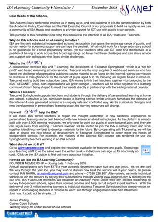 ISA eLearning Community ♦ Newsletter 1                             December 2008

 Dear Heads of ISA Schools,

 The Autumn Study conference inspired us in many ways, and one outcome of it is the commendation by both
 the Academic Policy Committee and the ISA Executive Council of our proposals to build as rapidly as we can
 a community of ISA Heads and teachers to provide support for ICT use with pupils in our schools.
 The purpose of this newsletter is to bring this initiative to the attention of all ISA Heads and Teachers.
 Why do ISA schools need an eLearning initiative ?
 ISA are the only substantial independent schools’ association that spans the entire age range of pupils, and
 so our needs for eLearning support are perhaps the greatest. What might work for a large secondary school
 is no guarantee for a small preparatory school, yet our teachers who use ICT often find themselves in a
 position of having to work across this broad age range, so have met these challenges and can share advice
 and support with colleagues who faces similar challenges.

 What is the                ?
 A collaboration between ISA and T-Learning, the developers of ‘Taecanet Springboard’, which is a “not for
 profit” web based e-learning schools service. Taecanet are the only supplier of web-based services who has
 faced the challenge of aggregating published course material to be found on the internet, gained permission
 to distribute it through licence for the benefit of pupils aged 5 to 16 following an English based curriculum.
 Taecanet wish to build their subscriber base, ISA wishes to link their teachers together – by belonging to the
 ISA/TAECANET group, both organisations will grow stronger – teachers will be linked together in a learning
 community/forum being shaped to meet their needs directly in partnership with the leading national provider.
 What is Taecanet?
 Taecanet Springboard supports teachers and students through the delivery of personalised learning at home
 and school. It provides a fun, curriculum based e-learning service which uniquely harnesses the richness of
 the Internet & user generated content in a uniquely safe and controlled way. As the curriculum changes and
 new developments in personalised learning occur, the learning resources will change.

 How will                help the ISA?
 It will assist ISA school teachers to regain the ‘thought leadership’ in how traditional approaches to
 personalised learning can be best blended with new Internet enabled technologies. As the platform is already
 built with over 5,000 learning resources, we only need to point our pupils at www.taecanet.com, and they are
 one log-in away from learning. Teachers involved will be invited to join the ISA eLearning forum and work
 together identifying how best to develop materials for the future. By co-operating with T-Learning, we will be
 able to shape the next phase of development of Taecanet Springboard to better meet the needs of
 Independent schools. For example, the majority of the Science KS4 course was rendered for use via
 Springboard by teachers working in an ISA school!
 What should we do first?
 Go to www.taecanet.com and explore the resources available for teachers and pupils. Encourage
 your teaching staff to do the same over the winter break – individuals can sign up for absolutely no
 cost. Click on the ISA button to find out more about our initiative.
 How do we join the ISA Learning Community?
 FOUNDER MEMBERSHIP – closing date: 1 February 2009
 Annual subscriptions vary from £175 a year upwards, dependent upon size and age group. As we are part
 the way through the year too, you may wish to discuss how best the service will fit your needs, so please
 contact IAN NAIRN, ian.nairn@taecanet.com and phone – 07590 226 807. Alternatively, we invite individual
 schools to join the network by paying their subscriptions through visiting www.taecanet.com & clicking on the
 ISA link. ISA FOUNDER members will establish an Advisory Panel under their own elected leadership to
 survey Independent schools, agree their content priorities and help recruit subject expert teachers. With the
 delivery of over 2 million learning journeys to individual students Taecanet Springboard has already made an
 impact in encouraging students to “choose to learn” and through engagement raise their attainment.
 Join now. It could not be simpler….!

 James Wilding
 Claires Court Schools
 Working solely for and on behalf of ISA schools
 