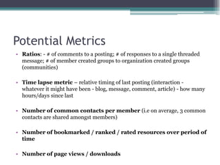 Ratios: - # of comments to a posting; # of responses to a single threaded message; # of member created groups to organization created groups (communities)Time lapse metric – relative timing of last posting (interaction - whatever it might have been - blog, message, comment, article) - how many hours/days since lastNumber of common contacts per member (i.e on average, 3 common contacts are shared amongst members)Number of bookmarked / ranked / rated resources over period of timeNumber of page views / downloadsPotential Metrics