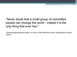 "Never doubt that a small group of committed people can change the world - indeed it is the only thing that ever has." -Anthropologist Margaret Mead, an alum of PAIS Member School, Buckingham Friends School