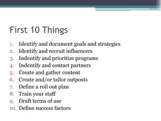 First 10 ThingsIdentify and document goals and strategiesIdentify and recruit influencersIndentify and prioritize programsIndentify and contact partnersCreate and gather contentCreate and/or tailor outpostsDefine a roll out planTrain your staffDraft terms of useDefine success factors