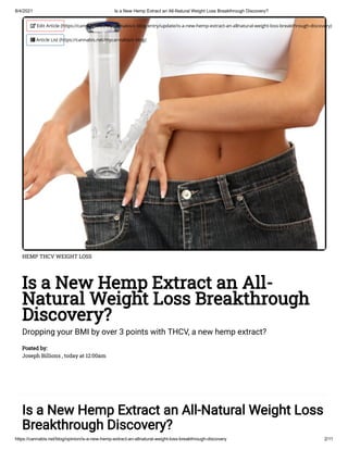 8/4/2021 Is a New Hemp Extract an All-Natural Weight Loss Breakthrough Discovery?
https://cannabis.net/blog/opinion/is-a-new-hemp-extract-an-allnatural-weight-loss-breakthrough-discovery 2/11
HEMP THCV WEIGHT LOSS
Is a New Hemp Extract an All-
Natural Weight Loss Breakthrough
Discovery?
Dropping your BMI by over 3 points with THCV, a new hemp extract?
Posted by:

Joseph Billions , today at 12:00am
Is a New Hemp Extract an All-Natural Weight Loss
Breakthrough Discovery?
 Edit Article (https://cannabis.net/mycannabis/c-blog-entry/update/is-a-new-hemp-extract-an-allnatural-weight-loss-breakthrough-discovery)
 Article List (https://cannabis.net/mycannabis/c-blog)
 