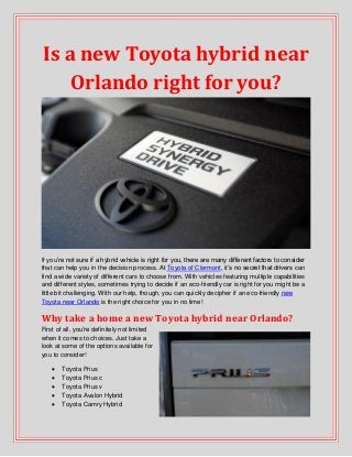 Is a new Toyota hybrid near
Orlando right for you?
If you’re not sure if a hybrid vehicle is right for you, there are many different factors to consider
that can help you in the decision process. At Toyota of Clermont, it’s no secret that drivers can
find a wide variety of different cars to choose from. With vehicles featuring multiple capabilities
and different styles, sometimes trying to decide if an eco-friendly car is right for you might be a
little bit challenging. With our help, though, you can quickly decipher if an eco-friendly new
Toyota near Orlando is the right choice for you in no time!
Why take a home a new Toyota hybrid near Orlando?
First of all, you’re definitely not limited
when it comes to choices. Just take a
look at some of the options available for
you to consider!
 Toyota Prius
 Toyota Prius c
 Toyota Prius v
 Toyota Avalon Hybrid
 Toyota Camry Hybrid
 