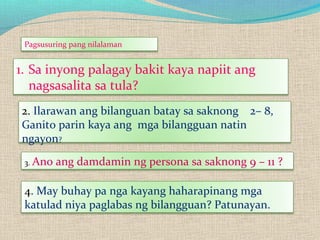 1. Sa inyong palagay bakit kaya napiit ang
nagsasalita sa tula?
2. Ilarawan ang bilanguan batay sa saknong 2– 8,
Ganito parin kaya ang mga bilangguan natin
ngayon?
3. Ano ang damdamin ng persona sa saknong 9 – 11 ?
4. May buhay pa nga kayang haharapinang mga
katulad niya paglabas ng bilangguan? Patunayan.
Pagsusuring pang nilalaman
 