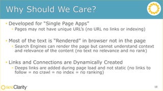 • Developed for “Single Page Apps”
• Pages may not have unique URL’s (no URL no links or indexing)
• Most of the text is “Rendered” in browser not in the page
• Search Engines can render the page but cannot understand context
and relevance of the content (no text no relevance and no rank)
• Links and Connections are Dynamically Created
• Deeps links are added during page load and not static (no links to
follow = no crawl = no index = no ranking)
10
 