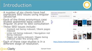 • A number of my clients have had
significant SEO issues using Angular
JavaScript
• Each of the three anonymous case
studies presented were coded in
Angular JS prior to SEO consultation
• These SEO issues include:
• Content not being indexed / Blank pages
indexed
• Links not being indexed / Navigation not
being indexed
• Pages not being indexed / Pages being
indexed under the wrong URL
• Each of these case studies is in a
different stage of resolution.
Sample Footer 19
https://www.madewithangular.com/
 