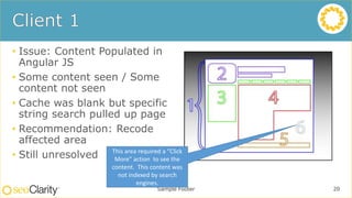 • Issue: Content Populated in
Angular JS
• Some content seen / Some
content not seen
• Cache was blank but specific
string search pulled up page
• Recommendation: Recode
affected area
• Still unresolved
Sample Footer 20
This area required a “Click
More” action to see the
content. This content was
not indexed by search
engines.
 