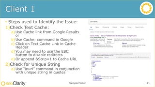 • Steps used to Identify the Issue:
1)Check Text Cache:
a) Use Cache link from Google Results
or
b) Use Cache: command in Google
c) Click on Text Cache Link in Cache
Header
d) You may need to use the ESC
button to disable redirects
e) Or append &Strip=1 to Cache URL
2)Check for Unique String
a) Use “inurl” command in conjunction
with unique string in quotes
Sample Footer 21
 