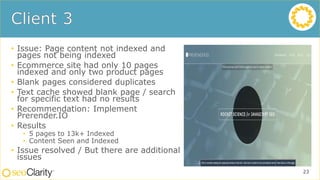 • Issue: Page content not indexed and
pages not being indexed
• Ecommerce site had only 10 pages
indexed and only two product pages
• Blank pages considered duplicates
• Text cache showed blank page / search
for specific text had no results
• Recommendation: Implement
Prerender.IO
• Results
• 5 pages to 13k+ Indexed
• Content Seen and Indexed
• Issue resolved / But there are additional
issues
23
 