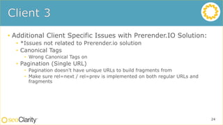 • Additional Client Specific Issues with Prerender.IO Solution:
• *Issues not related to Prerender.io solution
• Canonical Tags
• Wrong Canonical Tags on
• Pagination (Single URL)
• Pagination doesn’t have unique URLs to build fragments from
• Make sure rel=next / rel=prev is implemented on both regular URLs and
fragments
24
 