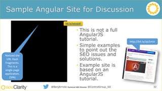 • This is not a full
AngularJS
tutorial.
• Simple examples
to point out the
SEO issues and
solutions.
• Example site is
based on an
AngularJS
tutorial.
32@BenjArriola Technical SEO Director @ControlGroup_SD
http://bit.ly/ajs5min
Noticed the
URL Hash
Fragments.
This is a
single page
application.
(SPA)
bit.ly/seoajs0
 