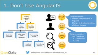SEO for
AngularJS
Sites
Use
AngularJS
Static Site
Equivalent
Initial Static
HTML
Rendering
Pre-rendering
JS Code
Headless
Browsers
Pre-rendering
Services
Don’t Use
AngularJS
36@BenjArriola Technical SEO Director @ControlGroup_SD
Things to consider:
• User Experience
• Conversions
• Sales
Things to consider:
• Invested time/resources in
AngularJS
• Changes in development time,
efficiency changes.
 