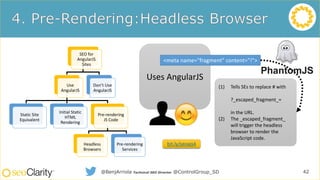 SEO for
AngularJS
Sites
Use
AngularJS
Static Site
Equivalent
Initial Static
HTML
Rendering
Pre-rendering
JS Code
Headless
Browsers
Pre-rendering
Services
Don’t Use
AngularJS
42@BenjArriola Technical SEO Director @ControlGroup_SD
Uses AngularJS
<meta name="fragment" content="!">
(1) Tells SEs to replace # with
?_escaped_fragment_=
in the URL.
(2) The _escaped_fragment_
will trigger the headless
browser to render the
JavaScript code.
bit.ly/seoajs4
 