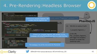 SEO for
AngularJS
Sites
Use
AngularJS
Static Site
Equivalent
Initial Static
HTML
Rendering
Pre-rendering
JS Code
Headless
Browsers
Pre-rendering
Services
Don’t Use
AngularJS
43@BenjArriola Technical SEO Director @ControlGroup_SD
Uses AngularJS
<meta name="fragment" content="!">
(1) Tells SEs to replace # with
?_escaped_fragment_=
in the URL.
(2) The _escaped_fragment_
will trigger the headless
browser to render the
JavaScript code.
bit.ly/seoajs4
If there is no _escaped_fragment_ GET
variable, load the AngularJS site.
The loadpage.js has all the instructions for PhantomJS
If there is an _escaped_fragment_ GET variable, run the
loadpage.js file using PhantomJS and save it as a plain html file.
 