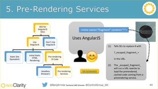 SEO for
AngularJS
Sites
Use
AngularJS
Static Site
Equivalent
Initial Static
HTML
Rendering
Pre-rendering
JS Code
Headless
Browsers
Pre-rendering
Services
Don’t Use
AngularJS
44@BenjArriola Technical SEO Director @ControlGroup_SD
Uses AngularJS
<meta name="fragment" content="!">
(1) Tells SEs to replace # with
?_escaped_fragment_=
in the URL.
(2) The _escaped_fragment_
will run a URL rewrite to
load the prerendered,
cached code coming from a
prerendering service.
bit.ly/seoajs5
 