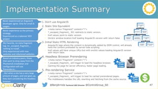 SEO for AngularJS
Sites
Use AngularJS
(2) Static Site
Equivalent
(3) Initial Static
HTML Rendering
Pre-renderingJS
Code
(4) Headless
Browsers
(5) Pre-rendering
Services
(1) Don’t Use
AngularJS
47@BenjArriola Technical SEO Director @ControlGroup_SD
• 1. Don’t use AngularJS
• 2. Static Site Equivalent
• <meta name="fragment" content="!">
• ?_escaped_fragment_ 301 redirects to static version.
• href values point to static version.
• Onclick window.location.href loading AngularJS version with return false
• 3. Initial Static HTML Rendering
• AngularJS tags where the content is dynamically added by DOM control, will already
have the content preloaded by server-side scripting.
• href values will have unique URLs but with onclick values loading AngularJS version
with return false.
• 4. Headless Browser Prerendering
• <meta name="fragment" content="!">
• ?_escaped_fragment_ will trigger to load the headless browser.
• Caching the page for server efficiency, faster page loading.
• 5. Pre-rendering Service
• <meta name="fragment" content="!">
• ?_escaped_fragment_ will trigger to load he cached prerendered pages.
• The middleware handles the URL rewriting and fetching from the cache source.
Never experienced an AngularJS
developer agree. Only for small JS
usages.
Never experience as the primary
strategy.
Experienced as a takeover SEO
project
My Favorite, no meta fragment
tag, no _escaped_fragment_ ,
nothing to install.
Only experienced with new
websites and refactored websites.
Based on industry peers, those
that want to stray away from the
PhantomJS installation and
configuration will use
Prerender.io…
…But when a site has a very large
amount of pages, and cost goes up,
they start considering the headless
browser.
 