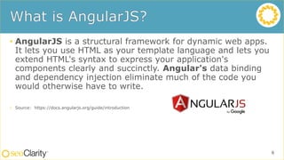 • AngularJS is a structural framework for dynamic web apps.
It lets you use HTML as your template language and lets you
extend HTML's syntax to express your application's
components clearly and succinctly. Angular's data binding
and dependency injection eliminate much of the code you
would otherwise have to write.
• Source: https://docs.angularjs.org/guide/introduction
6
 