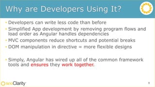 • Developers can write less code than before
• Simplified App development by removing program flows and
load order as Angular handles dependencies
• MVC components reduce shortcuts and potential breaks
• DOM manipulation in directive = more flexible designs
• Simply, Angular has wired up all of the common framework
tools and ensures they work together.
9
 