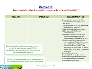 ISA/NIA	
  210:	
  
Acuerdo	
  de	
  los	
  términos	
  de	
  los	
  compromisos	
  de	
  auditoría	
  (2/2)	
  
SAMan'lla	
  Sep'embre	
  2015	
  
ALCANCE	
   OBJETIVOS	
   REQUERIMIENTOS	
  
2.	
  Acuerdo	
  sobre	
  los	
  términos	
  del	
  
compromiso	
  de	
  auditoría:	
  Por	
  escrito.	
  
Debe	
  incluir:	
  
(a)  El	
  obje'vo	
  y	
  el	
  alcance	
  de	
  la	
  auditoría	
  
de	
  los	
  estados	
  ﬁnancieros	
  
(b)  Las	
  responsabilidades	
  del	
  auditor	
  
(c)  Las	
  responsabilidades	
  de	
  la	
  
administración	
  
(d)  Iden'ﬁcación	
  de	
  la	
  estructura	
  de	
  
información	
  ﬁnanciera	
  que	
  sea	
  
aplicable	
  para	
  la	
  preparación	
  de	
  los	
  EF	
  
(e)  Referencia	
  a	
  la	
  forma	
  y	
  contenido	
  
esperados	
  de	
  cualesquiera	
  reportes	
  a	
  
ser	
  emi'dos	
  por	
  el	
  auditor	
  y	
  una	
  
declaración	
  de	
  que	
  pueden	
  haber	
  
circunstancias	
  en	
  las	
  cuales	
  un	
  reporte	
  
pueda	
  diferir	
  de	
  su	
  forma	
  y	
  contenidos	
  
esperados.	
  
3.	
  Auditorías	
  recurrentes	
  
4.	
  Aceptación	
  de	
  un	
  cambio	
  en	
  los	
  
términos	
  del	
  compromiso	
  de	
  auditoría	
  
5.	
  Consideraciones	
  adicionales	
  en	
  la	
  
aceptación	
  del	
  compromiso	
  
Por	
  efecto	
  de	
  la	
  emisión	
  de	
  estándares	
  nuevo	
  y	
  
revisados,	
  realizados	
  en	
  enero	
  15/2015,	
  
respecto	
  del	
  reporte	
  del	
  auditor,	
  este	
  estándar	
  
recibió	
  enmiendas	
  menores.	
  
Por	
  efecto	
  del	
  Direccionamiento	
  de	
  las	
  Revelaciones	
  (Julio	
  
2015),	
  este	
  estándar	
  recibió	
  modiﬁcaciones.	
  Ver	
  adelante.	
  	
  	
  
 
