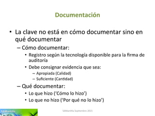 Documentación	
  
•  La	
  clave	
  no	
  está	
  en	
  cómo	
  documentar	
  sino	
  en	
  
qué	
  documentar	
  
– Cómo	
  documentar:	
  	
  
•  Registro	
  según	
  la	
  tecnología	
  disponible	
  para	
  la	
  ﬁrma	
  de	
  
auditoría	
  
•  Debe	
  consignar	
  evidencia	
  que	
  sea:	
  
–  Apropiada	
  (Calidad)	
  
–  Suﬁciente	
  (Can'dad)	
  
– Qué	
  documentar:	
  
•  Lo	
  que	
  hizo	
  (‘Cómo	
  lo	
  hizo’)	
  
•  Lo	
  que	
  no	
  hizo	
  (‘Por	
  qué	
  no	
  lo	
  hizo’)	
  
SAMan'lla	
  Sep'embre	
  2015	
  
 