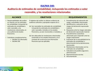 ISA/NIA	
  540:	
  
Auditoría	
  de	
  es7mados	
  de	
  contabilidad,	
  incluyendo	
  los	
  es7mados	
  a	
  valor	
  
razonable,	
  y	
  las	
  revelaciones	
  relacionadas	
  
SAMan'lla	
  Sep'embre	
  2015	
  
ALCANCE	
   OBJETIVOS	
   REQUERIMIENTOS	
  
•  Responsabilidades	
  del	
  auditor	
  
en	
  relación	
  con	
  los	
  es'mados	
  
de	
  contabilidad,	
  incluyendo	
  los	
  
es'mados	
  de	
  contabilidad	
  a	
  
valor	
  razonable,	
  y	
  las	
  
revelaciones	
  relacionadas,	
  en	
  
una	
  auditoría	
  de	
  estados	
  
ﬁnancieros.	
  
•  Estándares	
  complementarios;	
  
•  ISA/NIA	
  315	
  (Revisado)	
  
•  ISA/NIA	
  330	
  
El	
  obje'vo	
  del	
  auditor	
  es	
  obtener	
  evidencia	
  de	
  
auditoría	
  suﬁciente	
  y	
  apropiada	
  respecto	
  de	
  si:	
  
	
  
(a)  Son	
  razonables	
  los	
  es'mados	
  de	
  contabilidad,	
  
incluyendo	
  los	
  es'mados	
  de	
  contabilidad	
  a	
  
valor	
  razonable,	
  incluidos	
  en	
  los	
  estados	
  
ﬁnancieros,	
  ya	
  sean	
  reconocidos	
  o	
  revelados;	
  y	
  
(b)  Son	
  adecuadas	
  las	
  revelaciones	
  relacionadas	
  
contenidas	
  en	
  los	
  estados	
  ﬁnancieros,	
  en	
  el	
  
contexto	
  de	
  la	
  estructura	
  de	
  información	
  
ﬁnanciera	
  que	
  sea	
  aplicable.	
  
1.  Procedimientos	
  de	
  valoración	
  del	
  
riesgo	
  y	
  ac'vidades	
  relacionadas	
  
2.  Iden'ﬁcación	
  y	
  valoración	
  de	
  los	
  
riesgos	
  de	
  declaración	
  equivocada	
  
material	
  
3.  Respuestas	
  ante	
  los	
  riesgos	
  valorados	
  
de	
  declaración	
  equivocada	
  material	
  
4.  Procedimientos	
  sustan'vos	
  
adicionales	
  para	
  responder	
  ante	
  los	
  
riesgos	
  importantes	
  
5.  Evaluación	
  de	
  la	
  razonabilidad	
  de	
  los	
  
es'mados	
  de	
  contabilidad,	
  y	
  
determinación	
  de	
  las	
  declaraciones	
  
equivocadas	
  
6.  Revelaciones	
  relacionadas	
  con	
  los	
  
es'mados	
  de	
  contabilidad	
  
7.  Indicadores	
  de	
  posible	
  sesgo	
  de	
  la	
  
administración	
  
8.  Representaciones	
  escritas	
  
9.  Documentación	
  	
  
 