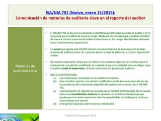 ISA/NIA	
  701	
  (Nuevo,	
  enero	
  15/2015):	
  
Comunicación	
  de	
  materias	
  de	
  auditoría	
  clave	
  en	
  el	
  reporte	
  del	
  auditor	
  
SAMan'lla	
  Sep'embre	
  2015	
  
Materias	
  de	
  
auditoría	
  clave	
  
•  El	
  ISA/NIA	
  701	
  se	
  basa	
  en	
  la	
  valoración	
  e	
  iden'ﬁcación	
  del	
  riesgo	
  que	
  hace	
  el	
  auditor	
  y	
  en	
  la	
  
respuesta	
  que	
  el	
  auditor	
  da	
  frente	
  al	
  riesgo.	
  Mediante	
  esa	
  metodología	
  el	
  auditor	
  iden'ﬁca	
  
de	
  manera	
  clara	
  las	
  materias	
  de	
  auditoría	
  clave	
  (esto	
  es,	
  los	
  riesgos	
  iden'ﬁcados	
  valorados	
  
como	
  materialmente	
  importantes).	
  
•  Lo	
  nuevo	
  que	
  aporta	
  este	
  ISA/NIA	
  está	
  en	
  los	
  requerimientos	
  de	
  comunicación	
  de	
  tales	
  
materias	
  de	
  auditoría	
  clave:	
  (1)	
  a	
  quienes	
  'enen	
  a	
  cargo	
  el	
  gobierno;	
  y	
  (2)	
  en	
  el	
  reporte	
  del	
  
auditor.	
  
•  De	
  manera	
  importante	
  señala	
  que	
  las	
  materias	
  de	
  auditoría	
  clave	
  no	
  son	
  sus'tuto	
  para	
  la	
  
expresión	
  de	
  una	
  opinión	
  modiﬁcada.	
  En	
  realidad	
  lo	
  que	
  este	
  estándar	
  hace	
  es	
  obligar	
  a	
  que	
  
el	
  auditor	
  revele	
  lo	
  importante,	
  no	
  tanto	
  lo	
  formal	
  en	
  el	
  proceso	
  de	
  auditoría.	
  
•  NO	
  ES	
  SUSTITUTO	
  PARA:	
  
(a)  Las	
  revelaciones	
  contenidas	
  en	
  los	
  estados	
  ﬁnancieros	
  
(b)  Que	
  el	
  auditor	
  exprese	
  una	
  opinión	
  modiﬁcada	
  cuando	
  ésta	
  sea	
  requerida	
  por	
  las	
  
circunstancias	
  del	
  compromiso	
  especíﬁco	
  de	
  auditoría	
  de	
  acuerdo	
  con	
  el	
  ISA/NIA	
  
705.	
  
(c)  La	
  presentación	
  de	
  reportes	
  de	
  acuerdo	
  con	
  el	
  ISA/NIA	
  570	
  (Revisado	
  2015)	
  cuando	
  
exista	
  una	
  incer7dumbre	
  material	
  en	
  relación	
  con	
  eventos	
  o	
  condiciones	
  que	
  
puedan	
  generar	
  duda	
  importante	
  sobre	
  la	
  capacidad	
  de	
  la	
  en'dad	
  para	
  con'nuar	
  
como	
  empresa	
  en	
  marcha	
  
(d)  Una	
  opinión	
  separada	
  sobre	
  materias	
  individuales.	
  
 