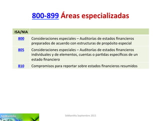 800-­‐899	
  Áreas	
  especializadas	
  
SAMan'lla	
  Sep'embre	
  2015	
  
ISA/NIA	
  
800	
   Consideraciones	
  especiales	
  –	
  Auditorías	
  de	
  estados	
  ﬁnancieros	
  
preparados	
  de	
  acuerdo	
  con	
  estructuras	
  de	
  propósito	
  especial	
  
805	
   Consideraciones	
  especiales	
  –	
  Auditorías	
  de	
  estados	
  ﬁnancieros	
  
individuales	
  y	
  de	
  elementos,	
  cuentas	
  o	
  par'das	
  especíﬁcos	
  de	
  un	
  
estado	
  ﬁnanciero	
  
810	
   Compromisos	
  para	
  reportar	
  sobre	
  estados	
  ﬁnancieros	
  resumidos	
  
 