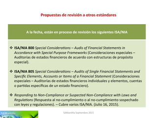 Propuestas	
  de	
  revisión	
  a	
  otros	
  estándares	
  
SAMan'lla	
  Sep'embre	
  2015	
  
	
  
A	
  la	
  fecha,	
  están	
  en	
  proceso	
  de	
  revisión	
  los	
  siguientes	
  ISA/NIA	
  
	
  
	
  
v  ISA/NIA	
  800	
  Special	
  Considera-ons	
  –	
  Audis	
  of	
  Financial	
  Statements	
  in	
  
Accordance	
  with	
  Special	
  Purpose	
  Frameworks	
  (Consideraciones	
  especiales	
  –	
  
Auditorías	
  de	
  estados	
  ﬁnancieros	
  de	
  acuerdo	
  con	
  estructuras	
  de	
  propósito	
  
especial).	
  
v  ISA/NIA	
  805	
  Special	
  Considera-ons	
  –	
  Audits	
  of	
  Single	
  Financial	
  Statements	
  and	
  
Speciﬁc	
  Elements,	
  Accounts	
  or	
  Items	
  of	
  a	
  Financial	
  Statement	
  (Consideraciones	
  
especiales	
  –	
  Auditorías	
  de	
  estados	
  ﬁnancieros	
  individuales	
  y	
  elementos,	
  cuentas	
  
o	
  par'das	
  especíﬁcas	
  de	
  un	
  estado	
  ﬁnanciero).	
  
v  Responding	
  to	
  Non-­‐Compliance	
  or	
  Suspected	
  Non-­‐Compliance	
  with	
  Laws	
  and	
  
Regula-ons	
  (Respuesta	
  al	
  no-­‐cumplimiento	
  o	
  al	
  no-­‐cumplimiento	
  sospechado	
  
con	
  leyes	
  y	
  regulaciones).	
  –	
  Cubre	
  varios	
  ISA/NIA.	
  (Julio	
  16,	
  2015).	
  
 