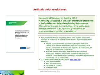 Auditoría	
  de	
  las	
  revelaciones	
  
SAMan'lla	
  Sep'embre	
  2015	
  
Interna'onal	
  Standards	
  on	
  Audi'ng	
  (ISAs)	
  
Addressing	
  Disclosures	
  in	
  the	
  Audit	
  of	
  Financial	
  Statements	
  
–	
  Revised	
  ISAs	
  and	
  Related	
  Conforming	
  Amendments	
  
[Direccionamiento	
  de	
  las	
  revelaciones	
  en	
  la	
  auditoría	
  de	
  
estados	
  ﬁnancieros	
  –	
  ISA	
  revisados	
  y	
  enmiendas	
  en	
  
conformidad	
  relacionadas]	
  –	
  JULIO	
  2015.	
  
•  Pronunciamiento	
  ﬁnal	
  del	
  proyecto	
  que	
  tuvo	
  como	
  obje'vo	
  centrar	
  a	
  los	
  
auditores	
  en	
  el	
  abordaje	
  de	
  las	
  revelaciones	
  durante	
  el	
  proceso	
  de	
  auditoría	
  
mediante:	
  
•  Mejorar	
  los	
  requerimientos	
  en	
  varios	
  ISA/NIA	
  para	
  orientar	
  los	
  
cambios	
  en	
  el	
  enfoque	
  del	
  auditor	
  y	
  mejorar	
  la	
  consistencia	
  en	
  la	
  
prác'ca	
  para	
  abordar	
  de	
  manera	
  más	
  especíﬁca	
  las	
  revelaciones,	
  en	
  
par'cular	
  las	
  revelaciones	
  cuan'ta'vas.	
  
•  Aclarar	
  el	
  esfuerzo	
  del	
  trabajo	
  del	
  auditor	
  en	
  relación	
  con	
  las	
  
revelaciones	
  mediante	
  proporcionar	
  orientación	
  adicional	
  para	
  
ayudarles	
  a	
  los	
  auditores	
  a	
  aplicar	
  de	
  mejor	
  manera	
  los	
  requerimientos	
  
relacionados	
  con	
  las	
  revelaciones.	
  
•  DOCUMENTOS	
  FINALES	
  PUBLICADOS	
  (ver:	
  www.iaasb.org):	
  	
  
•  Final	
  Pronouncement	
  
•  Basis	
  for	
  Conclussions	
  
•  Disclosures	
  at	
  a	
  Glance	
  
•  Staﬀ	
  Publica'on	
  
 