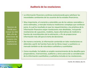 Auditoría	
  de	
  las	
  revelaciones	
  
SAMan'lla	
  Sep'embre	
  2015	
  
Razones	
  de	
  
IAASB	
  para	
  
revisar	
  los	
  ISA/
NIA	
  a	
  ﬁn	
  de	
  
direccionar	
  de	
  
manera	
  más	
  
explícita	
  las	
  
revelaciones	
  
•  La	
  información	
  ﬁnanciera	
  con'núa	
  evolucionando	
  para	
  sa'sfacer	
  las	
  
necesidades	
  cambiantes	
  de	
  los	
  usuarios	
  de	
  los	
  estados	
  ﬁnancieros.	
  
	
  
•  Muy	
  importante,	
  el	
  creciente	
  y	
  extendido	
  uso	
  de	
  los	
  valores	
  razonables	
  y	
  
otros	
  es'mados,	
  a	
  menudo	
  involucra	
  mediciones	
  complejas	
  que	
  conllevan	
  
juicio,	
  lo	
  cual	
  ha	
  resultado	
  en	
  que	
  los	
  requerimientos	
  y	
  las	
  prác'cas	
  de	
  la	
  
información	
  ﬁnanciera	
  exijan	
  revelaciones	
  más	
  detalladas,	
  incluyendo	
  
revelaciones	
  de	
  supuestos,	
  modelos,	
  bases	
  alterna'vas	
  de	
  medición	
  y	
  
fuentes	
  de	
  incer'dumbre	
  de	
  la	
  es'mación,	
  a	
  ﬁn	
  de	
  proporcionar	
  
información	
  más	
  ú'l	
  para	
  la	
  toma	
  de	
  decisiones.	
  
•  De	
  manera	
  creciente,	
  la	
  información	
  contenida	
  en	
  tales	
  revelaciones	
  es	
  
obtenida	
  a	
  par'r	
  de	
  fuentes	
  fuera	
  de	
  los	
  libros	
  mayor	
  y	
  auxiliares	
  y	
  a	
  
menudo	
  también	
  es	
  de	
  naturaleza	
  cualita'va	
  y	
  cuan'ta'va	
  
•  Como	
  resultado,	
  ha	
  habido	
  un	
  amplio	
  reconocimiento	
  de	
  los	
  desa|os	
  para	
  
preparadores,	
  inversionistas,	
  auditores	
  y	
  otros	
  acerca	
  de	
  su	
  consideración	
  
de	
  la	
  información	
  cuan'ta'va	
  y	
  cualita'va	
  incluida	
  en	
  las	
  revelaciones..	
  
Fuente:	
  At	
  a	
  Glance,	
  Op.	
  Cit.	
  
 