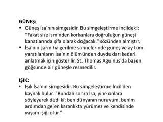 GÜNEŞ:
 Güneş İsa'nın simgesidir. Bu simgeleştirme incildeki:
"Fakat size isminden korkanlara doğruluğun güneşi
kanatlarında şifa olarak doğacak." sözünden almıştır.
 İsa'nın çarmıha gerilme sahnelerinde güneş ve ay tüm
yaratılanların İsa’nın ölümünden duydukları kederi
anlatmak için gösterilir. St. Thomas Aguinus'da bazen
göğsünde bir güneşle resmedilir.
IŞIK:
• Işık İsa'nın simgesidir. Bu simgeleştirme İncil'den
kaynak bulur. "Bundan sonra İsa, yine onlara
söyleyerek dedi ki; ben dünyanın nuruyum, benim
ardımdan gelen karanlıkta yürümez ve kendisinde
yaşam ışığı olur."
 