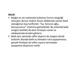 BALIK:
 Balığın en sık rastlanılan kullanımı İsa'nın simgeliği
olmuştur. Bunun nedeni Yunan alfabesiyle yazılan balık
sözcüğünün baş harfleridir. “İsa, Tanrının oğlu,
koruyucumuz” anlamına gelmektedir. Bu anlamda balık
simgesi özellikle ilk devir Hristiyan sanatı ve
edebiyatında kendini gösterir.
 Balık aynı zamanda vaftiz olayının da simgesi olarak
kullanılır. Burada balık su olmadan nasıl yaşayamazsa,
gerçek Hristiyan da vaftiz suyunu tanımadan
yaşayamaz düşüncesi vardır.
 