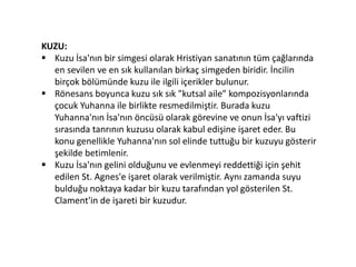KUZU:
 Kuzu İsa'nın bir simgesi olarak Hristiyan sanatının tüm çağlarında
en sevilen ve en sık kullanılan birkaç simgeden biridir. İncilin
birçok bölümünde kuzu ile ilgili içerikler bulunur.
 Rönesans boyunca kuzu sık sık "kutsal aile" kompozisyonlarında
çocuk Yuhanna ile birlikte resmedilmiştir. Burada kuzu
Yuhanna'nın İsa'nın öncüsü olarak görevine ve onun İsa'yı vaftizi
sırasında tanrının kuzusu olarak kabul edişine işaret eder. Bu
konu genellikle Yuhanna'nın sol elinde tuttuğu bir kuzuyu gösterir
şekilde betimlenir.
 Kuzu İsa'nın gelini olduğunu ve evlenmeyi reddettiği için şehit
edilen St. Agnes'e işaret olarak verilmiştir. Aynı zamanda suyu
bulduğu noktaya kadar bir kuzu tarafından yol gösterilen St.
Clament'in de işareti bir kuzudur.
 