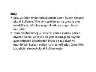 KOÇ:
 Koç, sürünün önderi olduğundan bazen İsa'nın simgesi
olarak kullanılır. Yine aynı şekilde kurtla savaşıp onu
yendiği için, İblis ile savaşarak utkuya ulaşan İsa'ya
benzetilir.
 Tanrı’nın İbrahimoğlu İsmail'in yerine kurban edilsin
diyerek dikenli ve çalılık bir yere indirdiği bu hayvan
aynı zamanda dikenlerden örülü bir taç giyen ve
insanlık için kurban edilen İsa'yı temsil eder. Genellikle
koç gücün simgesi olarak kullanılmıştır.
 
